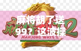 麻将胡了送99？这波操作太狠了，年轻人抢着玩！