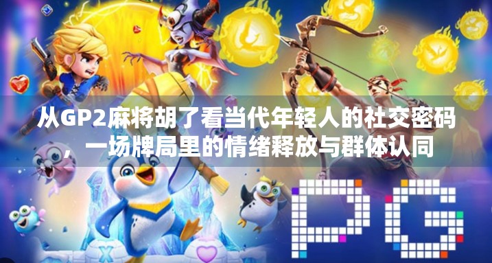 从GP2麻将胡了看当代年轻人的社交密码，一场牌局里的情绪释放与群体认同