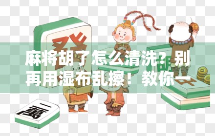麻将胡了怎么清洗？别再用湿布乱擦！教你一招彻底清洁不伤牌！