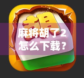 麻将胡了2怎么下载？手把手教你轻松获取这款经典麻将游戏！