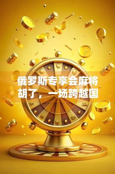 俄罗斯专享会麻将胡了,一场跨越国界的牌桌狂欢如何点燃全球社交新热点?
