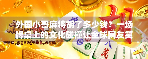 外国小哥麻将胡了多少钱？一场牌桌上的文化碰撞让全球网友笑疯了！